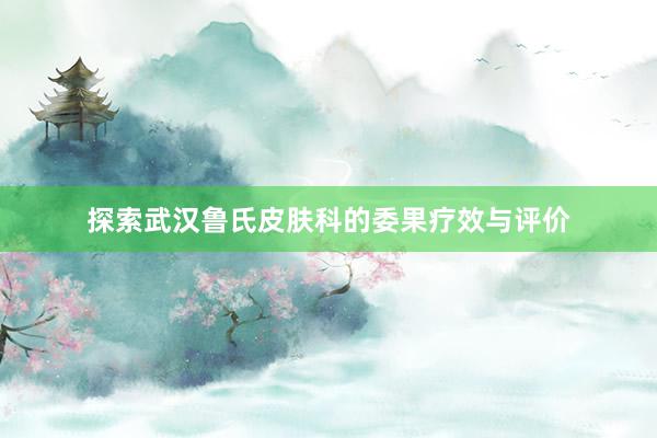 探索武汉鲁氏皮肤科的委果疗效与评价